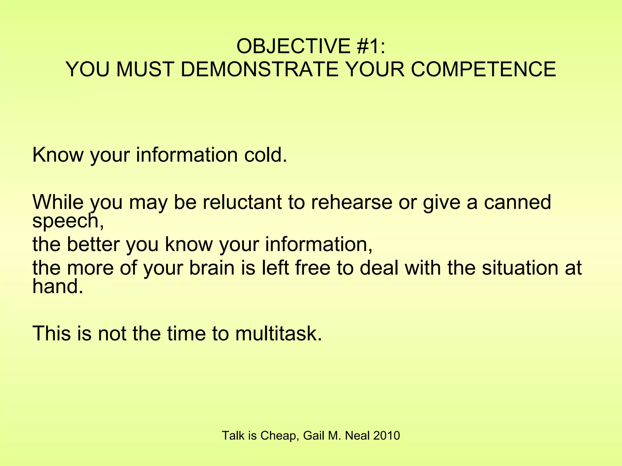 OBJECTIVE #1: YOU MUST DEMONSTRATE YOUR COMPETENCE Know your information cold. While you may be reluctant to rehearse or give a canned speech,  the better you know your information,  the more of your brain is left free to deal with the situation at hand. This is not the time to multitask. Talk is Cheap, Gail M. Neal 2010 