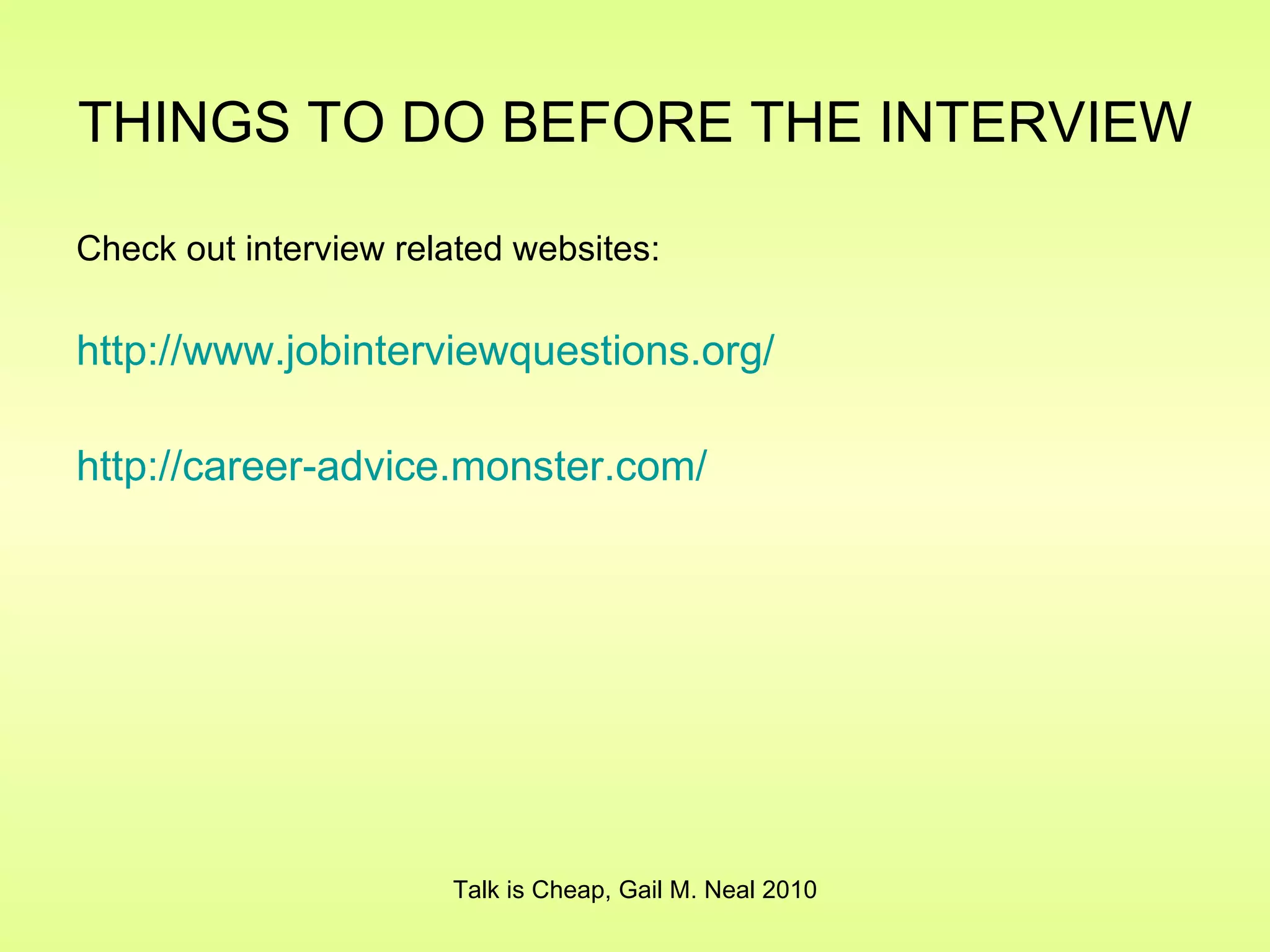 THINGS TO DO BEFORE THE INTERVIEW   Check out interview related websites: http:// www.jobinterviewquestions.org / http://career- advice.monster.com / Talk is Cheap, Gail M. Neal 2010 