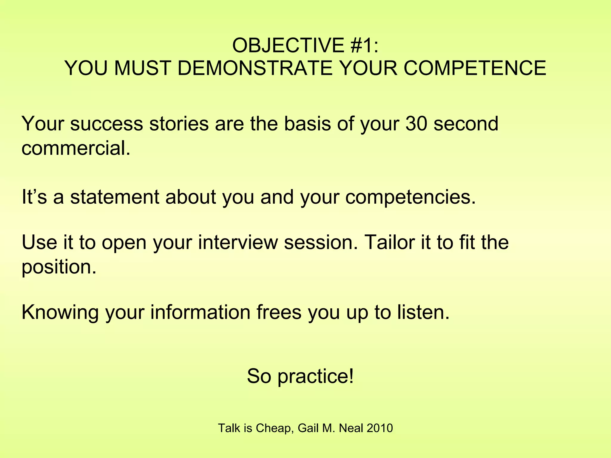 OBJECTIVE #1: YOU MUST DEMONSTRATE YOUR COMPETENCE Talk is Cheap, Gail M. Neal 2010 Your success stories are the basis of your 30 second commercial. It’s a statement about you and your competencies. Use it to open your interview session. Tailor it to fit the position. Knowing your information frees you up to listen. So practice! 