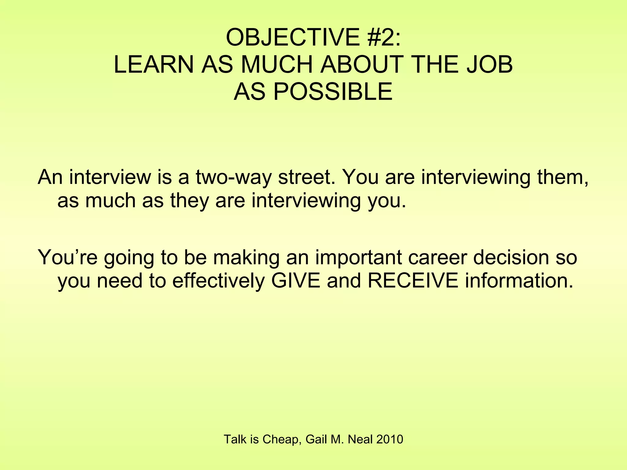 OBJECTIVE #2: LEARN AS MUCH ABOUT THE JOB AS POSSIBLE An interview is a two-way street. You are interviewing them, as much as they are interviewing you. You’re going to be making an important career decision so you need to effectively GIVE and RECEIVE information. Talk is Cheap, Gail M. Neal 2010 