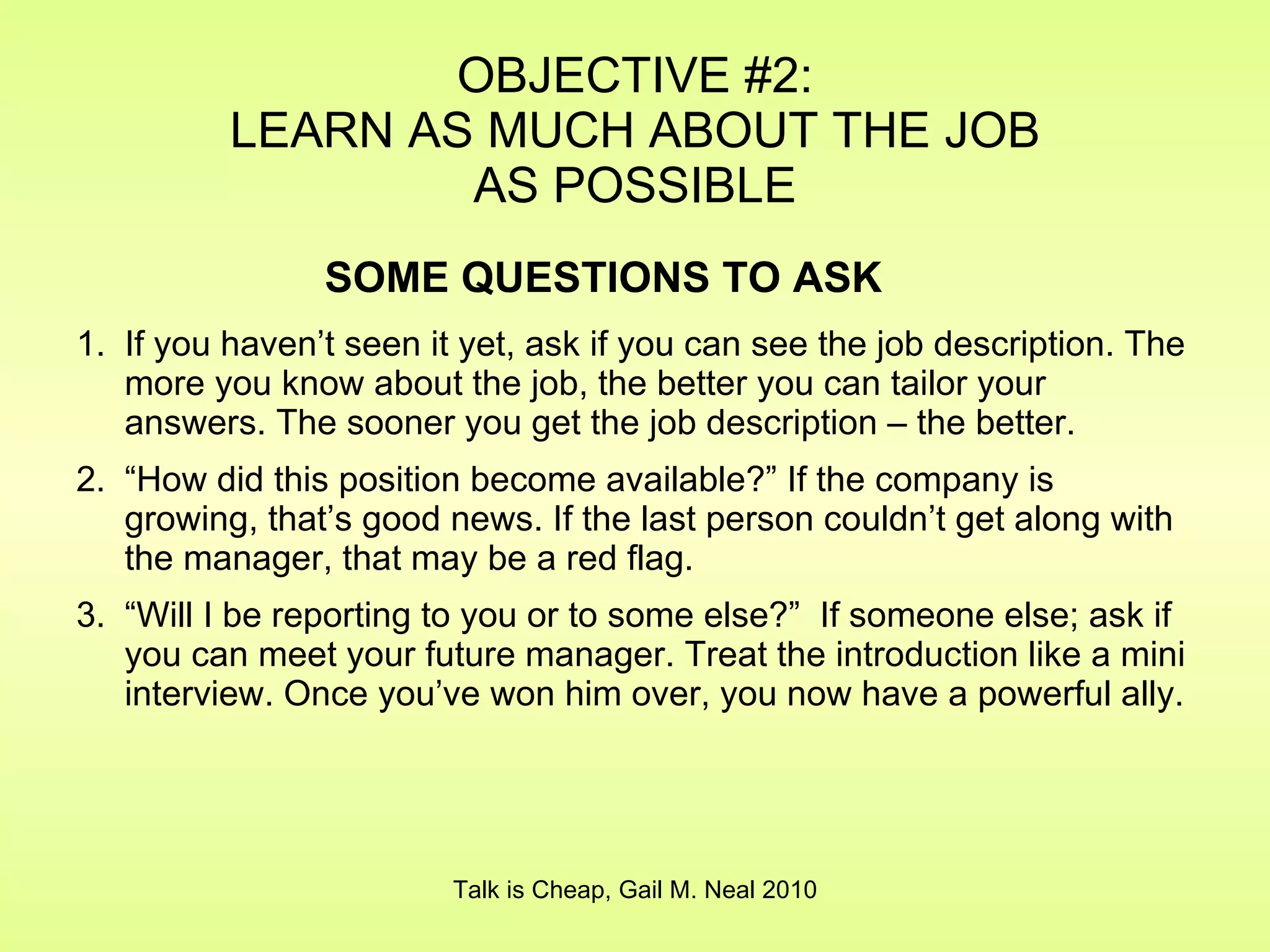 If you haven’t seen it yet, ask if you can see the job description. The more you know about the job, the better you can tailor your answers. The sooner you get the job description – the better. “ How did this position become available?” If the company is growing, that’s good news. If the last person couldn’t get along with the manager, that may be a red flag. “ Will I be reporting to you or to some else?”  If someone else; ask if you can meet your future manager. Treat the introduction like a mini interview. Once you’ve won him over, you now have a powerful ally. OBJECTIVE #2: LEARN AS MUCH ABOUT THE JOB AS POSSIBLE Talk is Cheap, Gail M. Neal 2010 SOME QUESTIONS TO ASK 