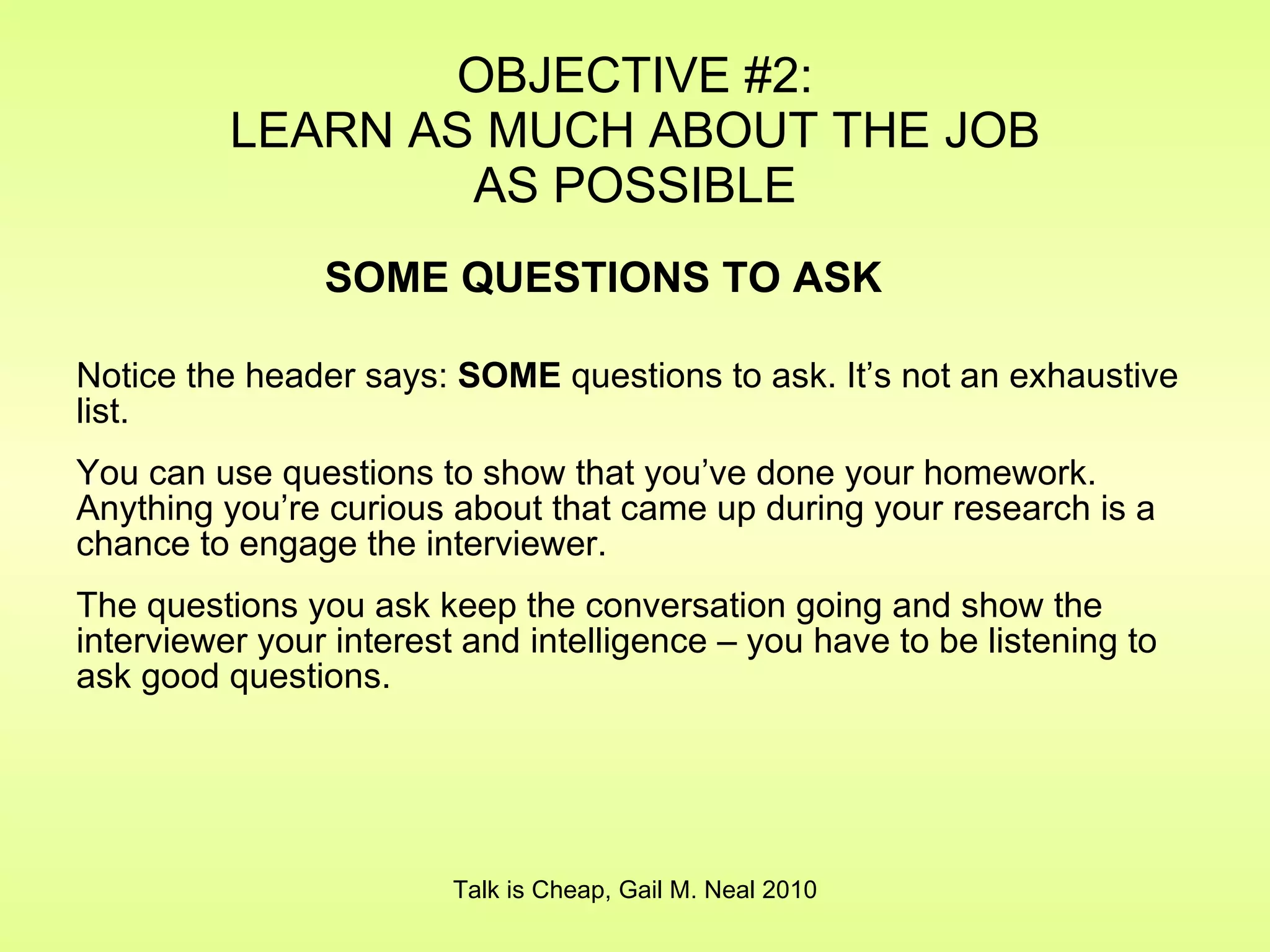 Notice the header says:  SOME  questions to ask. It’s not an exhaustive list. You can use questions to show that you’ve done your homework. Anything you’re curious about that came up during your research is a chance to engage the interviewer. The questions you ask keep the conversation going and show the interviewer your interest and intelligence – you have to be listening to ask good questions. OBJECTIVE #2: LEARN AS MUCH ABOUT THE JOB AS POSSIBLE Talk is Cheap, Gail M. Neal 2010 SOME QUESTIONS TO ASK 