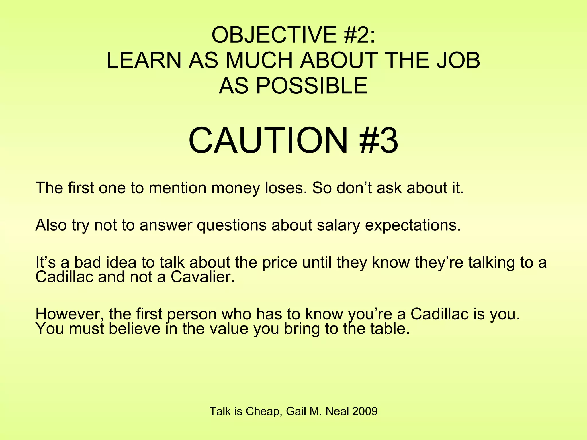 OBJECTIVE #2: LEARN AS MUCH ABOUT THE JOB AS POSSIBLE CAUTION #3 The first one to mention money loses. So don’t ask about it. Also try not to answer questions about salary expectations. It’s a bad idea to talk about the price until they know they’re talking to a Cadillac and not a Cavalier. However, the first person who has to know you’re a Cadillac is you. You must believe in the value you bring to the table.  Talk is Cheap, Gail M. Neal 2009 