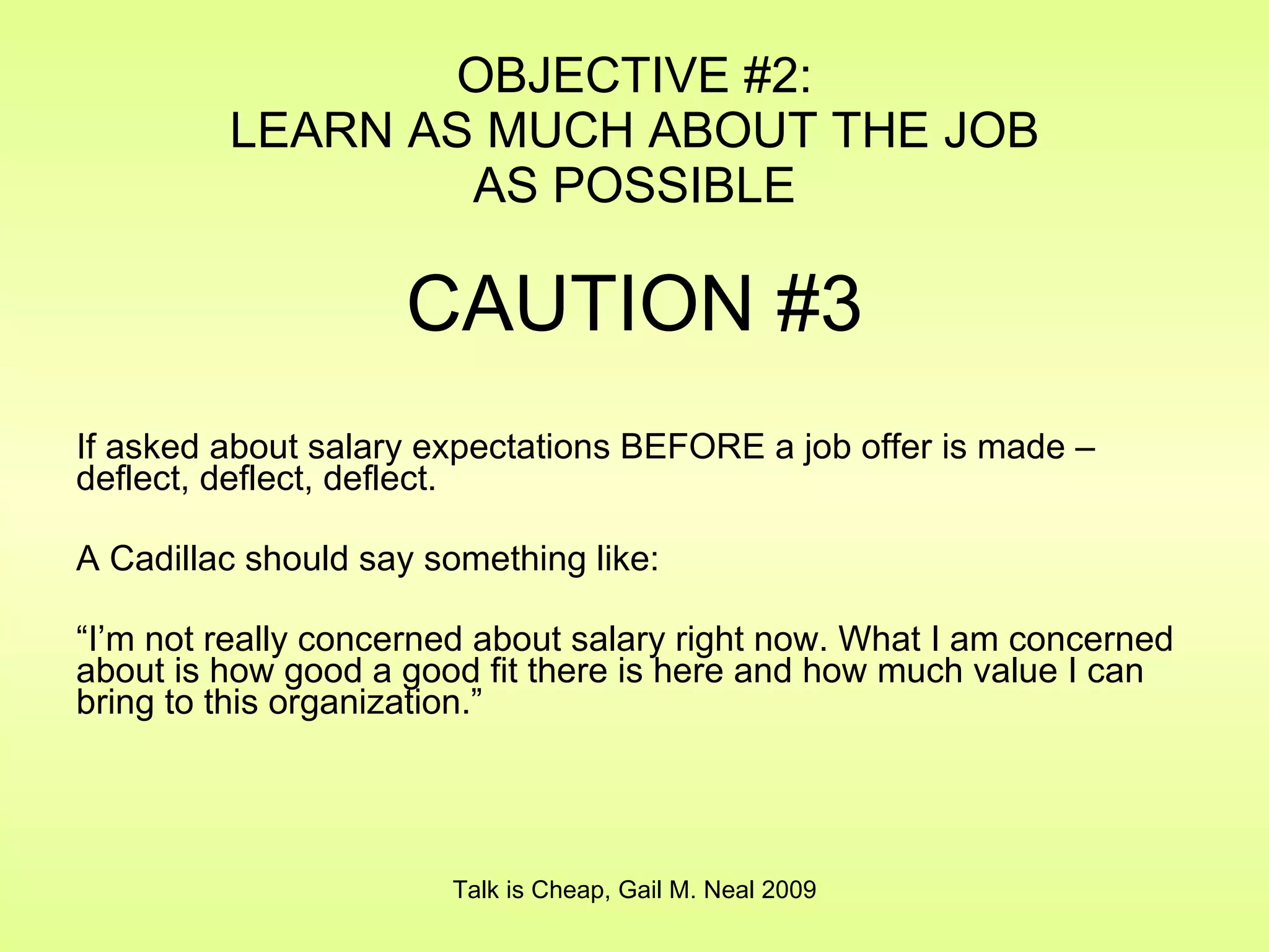 OBJECTIVE #2: LEARN AS MUCH ABOUT THE JOB AS POSSIBLE CAUTION #3 If asked about salary expectations BEFORE a job offer is made – deflect, deflect, deflect. A Cadillac should say something like: “ I’m not really concerned about salary right now. What I am concerned about is how good a good fit there is here and how much value I can bring to this organization.” Talk is Cheap, Gail M. Neal 2009 