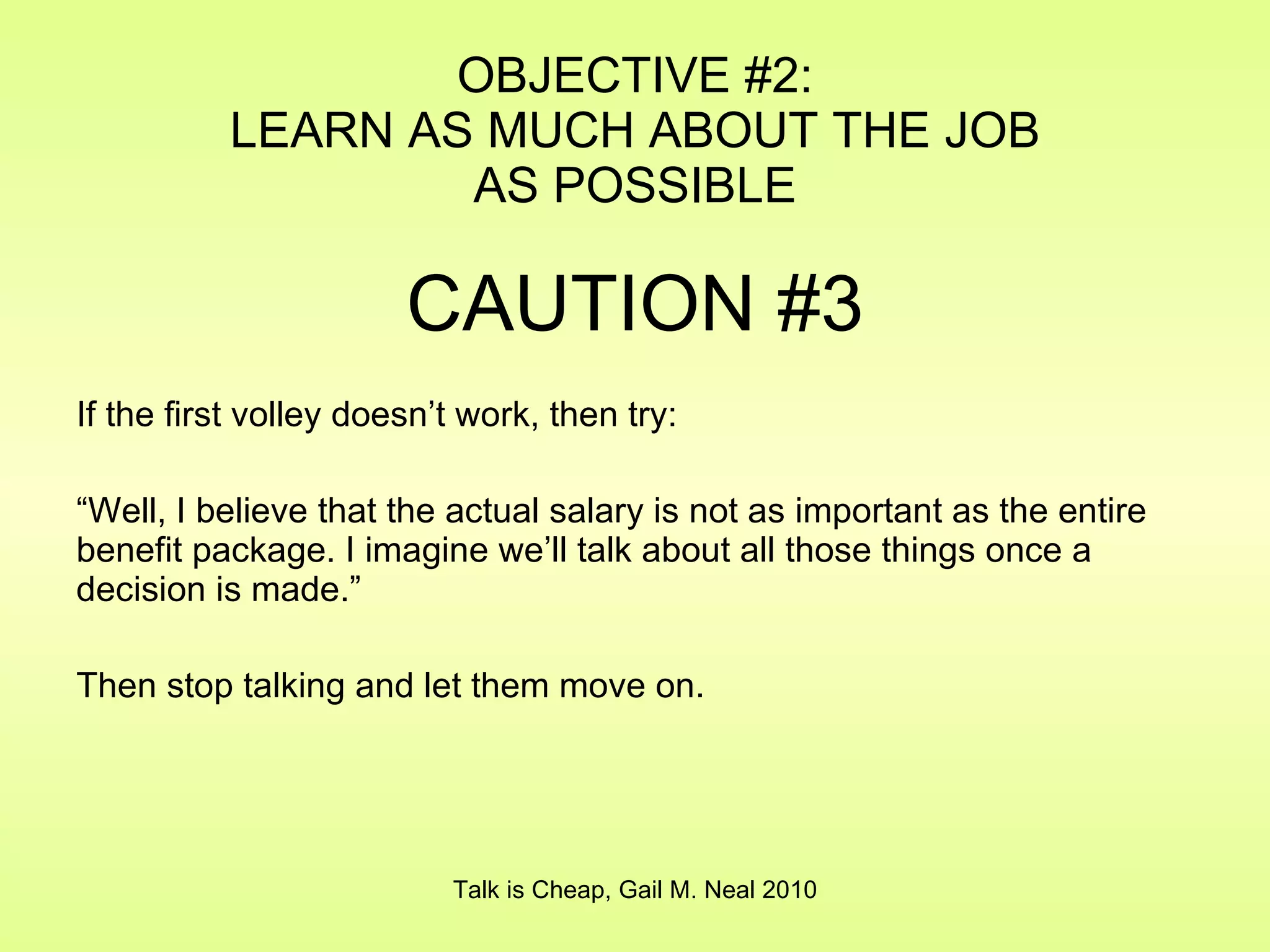 OBJECTIVE #2: LEARN AS MUCH ABOUT THE JOB AS POSSIBLE CAUTION #3 If the first volley doesn’t work, then try: “ Well, I believe that the actual salary is not as important as the entire benefit package. I imagine we’ll talk about all those things once a decision is made.” Then stop talking and let them move on. Talk is Cheap, Gail M. Neal 2010 