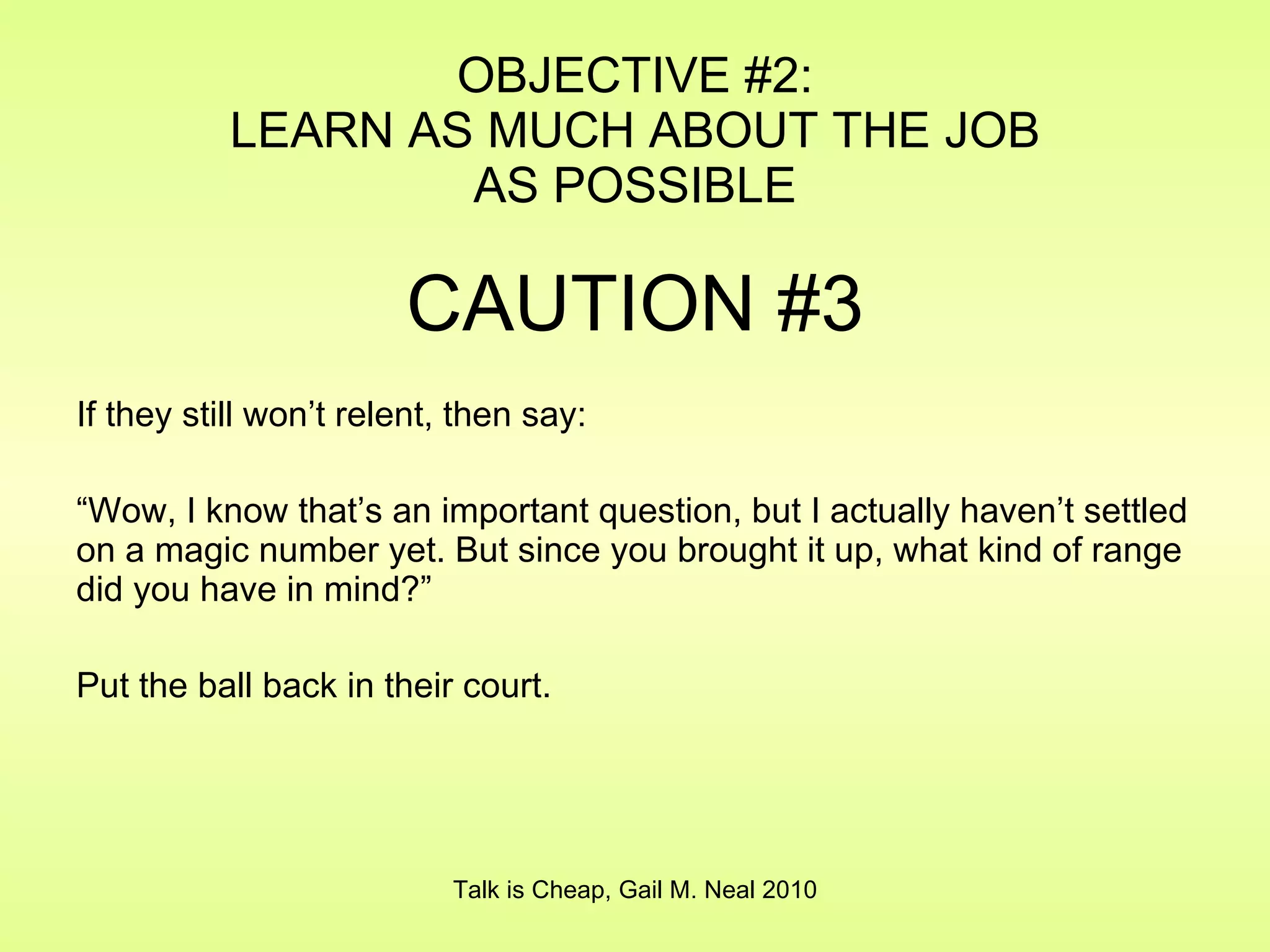 OBJECTIVE #2: LEARN AS MUCH ABOUT THE JOB AS POSSIBLE CAUTION #3 If they still won’t relent, then say: “ Wow, I know that’s an important question, but I actually haven’t settled on a magic number yet. But since you brought it up, what kind of range did you have in mind?” Put the ball back in their court. Talk is Cheap, Gail M. Neal 2010 