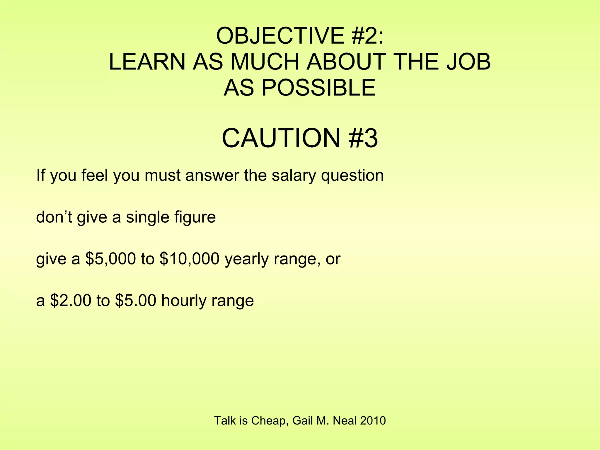 OBJECTIVE #2: LEARN AS MUCH ABOUT THE JOB AS POSSIBLE CAUTION #3 If you feel you must answer the salary question don’t give a single figure give a $5,000 to $10,000 yearly range, or  a $2.00 to $5.00 hourly range Talk is Cheap, Gail M. Neal 2010 