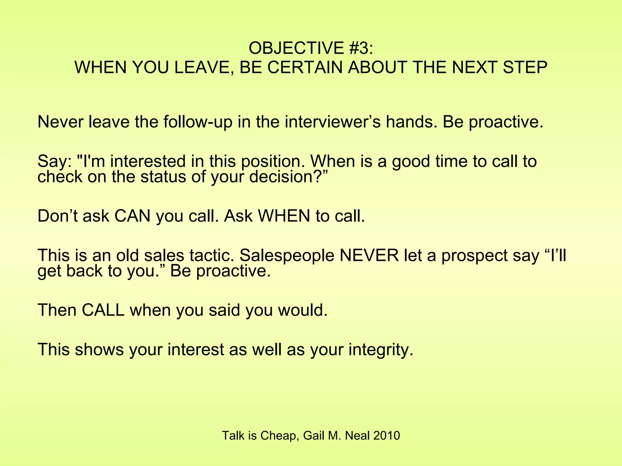 OBJECTIVE #3: WHEN YOU LEAVE, BE CERTAIN ABOUT THE NEXT STEP Never leave the follow-up in the interviewer’s hands. Be proactive. Say: "I'm interested in this position. When is a good time to call to check on the status of your decision?” Don’t ask CAN you call. Ask WHEN to call. This is an old sales tactic. Salespeople NEVER let a prospect say “I’ll get back to you.” Be proactive. Then CALL when you said you would. This shows your interest as well as your integrity. Talk is Cheap, Gail M. Neal 2010 