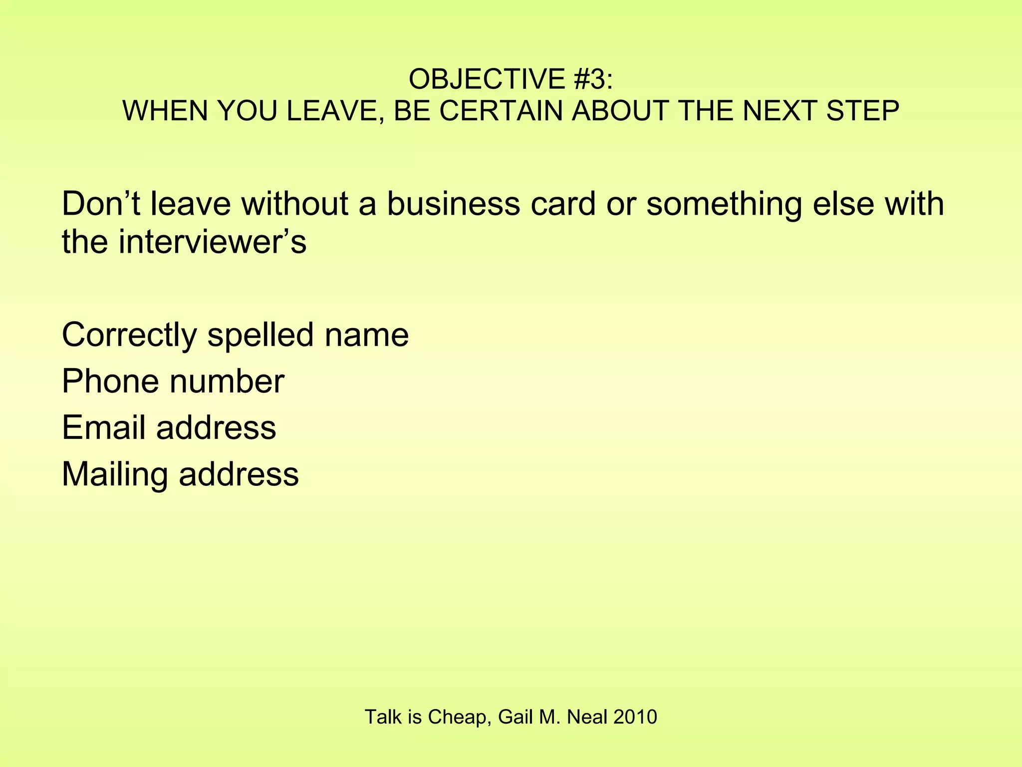 OBJECTIVE #3: WHEN YOU LEAVE, BE CERTAIN ABOUT THE NEXT STEP Don’t leave without a business card or something else with the interviewer’s Correctly spelled name Phone number Email address Mailing address Talk is Cheap, Gail M. Neal 2010 