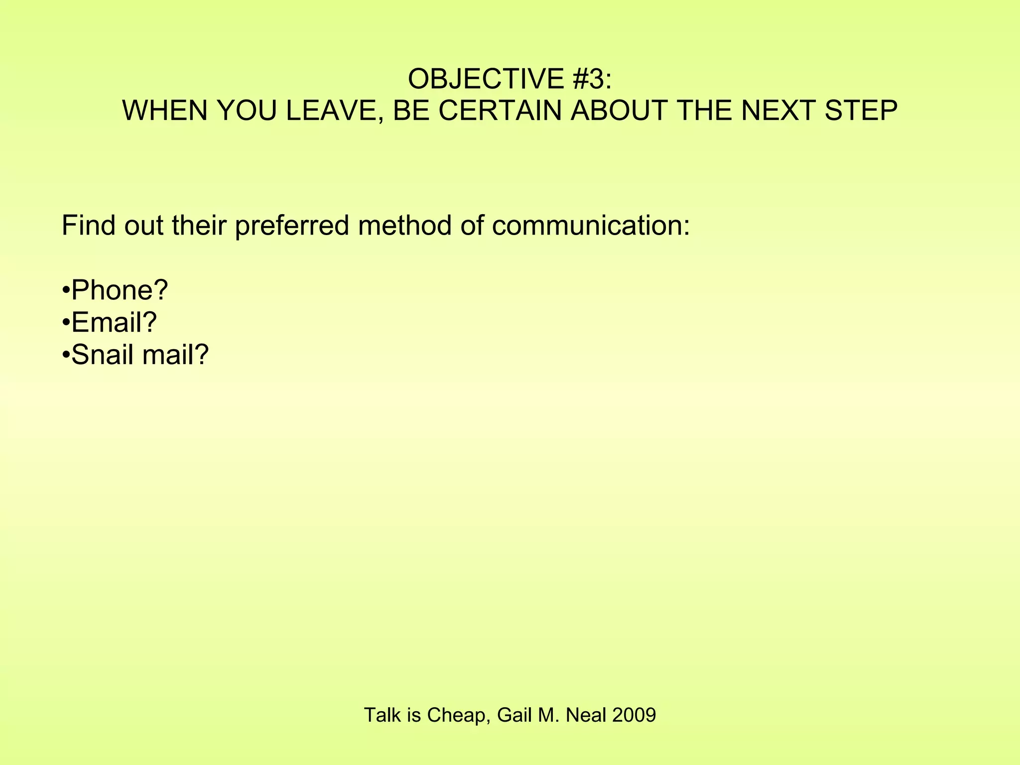 OBJECTIVE #3: WHEN YOU LEAVE, BE CERTAIN ABOUT THE NEXT STEP Find out their preferred method of communication: Phone? Email? Snail mail? Talk is Cheap, Gail M. Neal 2009 