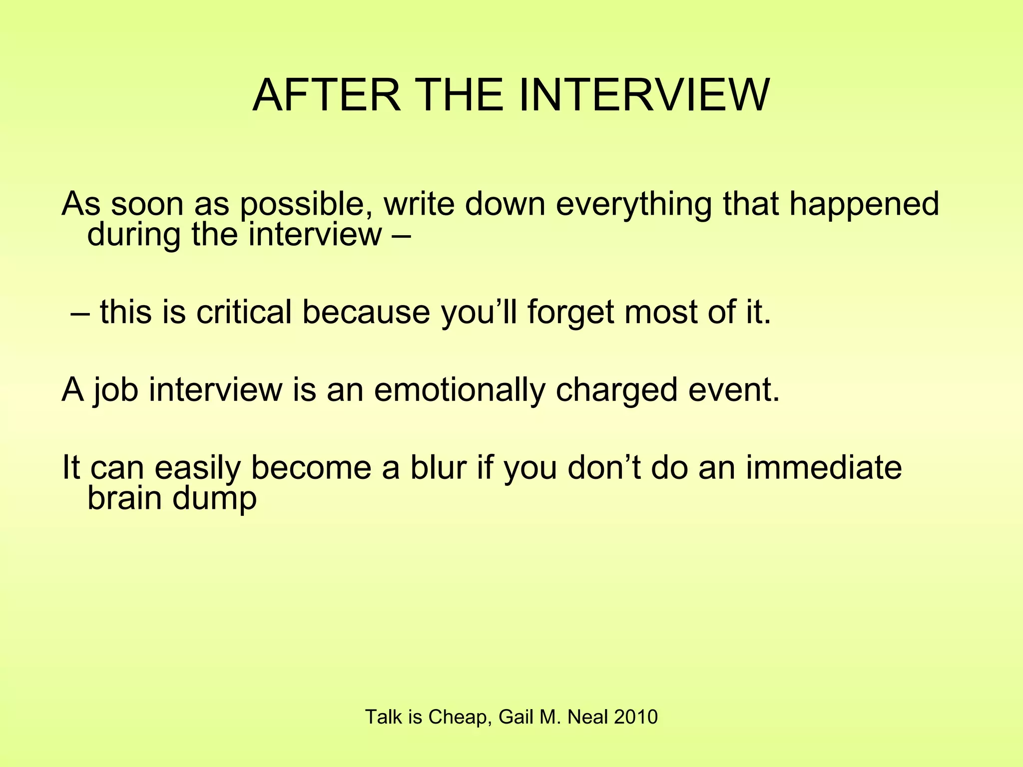 AFTER THE INTERVIEW As soon as possible, write down everything that happened during the interview –  –  this is critical because you’ll forget most of it. A job interview is an emotionally charged event. It can easily become a blur if you don’t do an immediate brain dump Talk is Cheap, Gail M. Neal 2010 