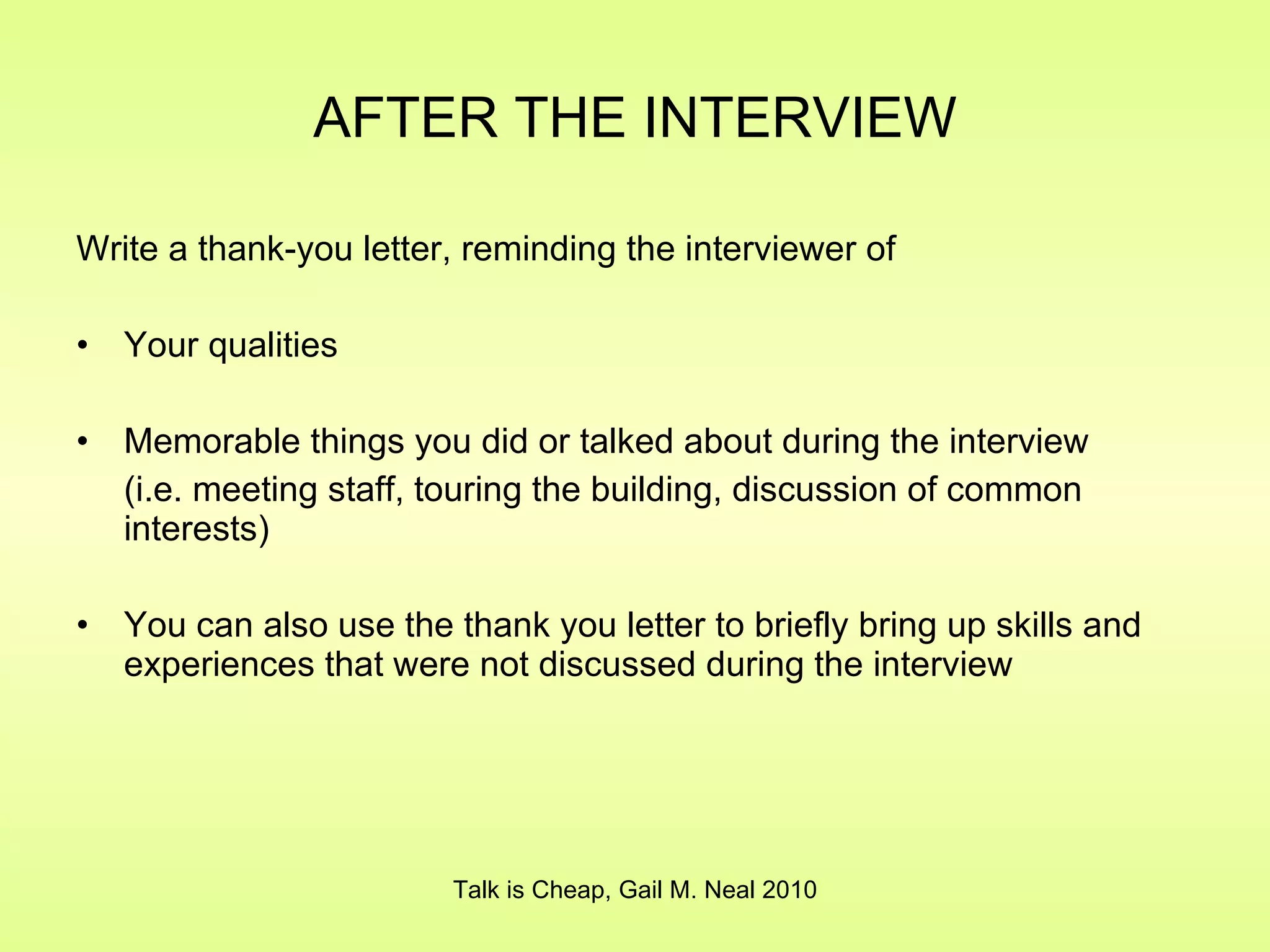 AFTER THE INTERVIEW Write a thank-you letter, reminding the interviewer of Your qualities Memorable things you did or talked about during the interview (i.e. meeting staff, touring the building, discussion of common interests) You can also use the thank you letter to briefly bring up skills and experiences that were not discussed during the interview Talk is Cheap, Gail M. Neal 2010 