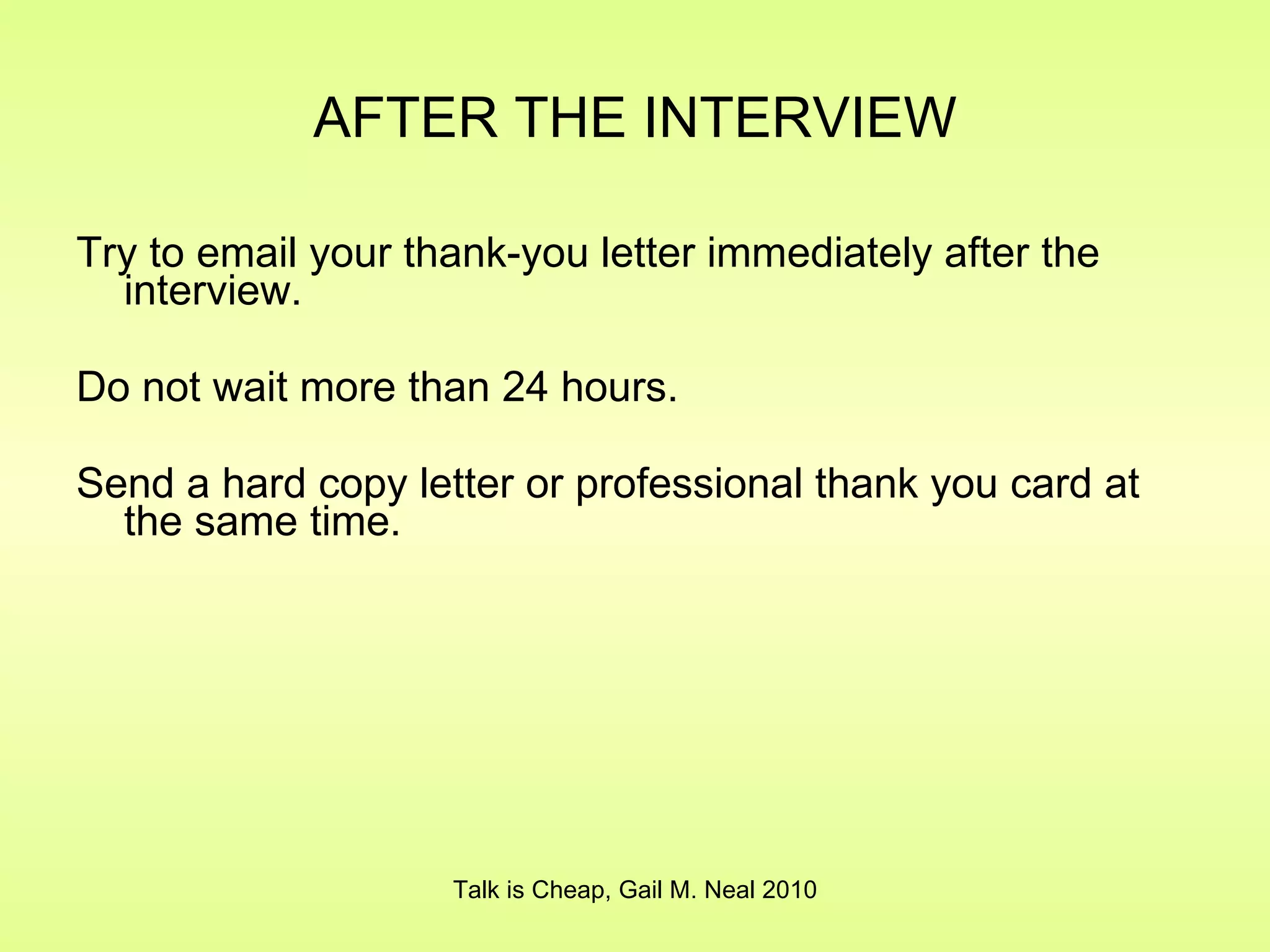 AFTER THE INTERVIEW Try to email your thank-you letter immediately after the interview. Do not wait more than 24 hours. Send a hard copy letter or professional thank you card at the same time. Talk is Cheap, Gail M. Neal 2010 