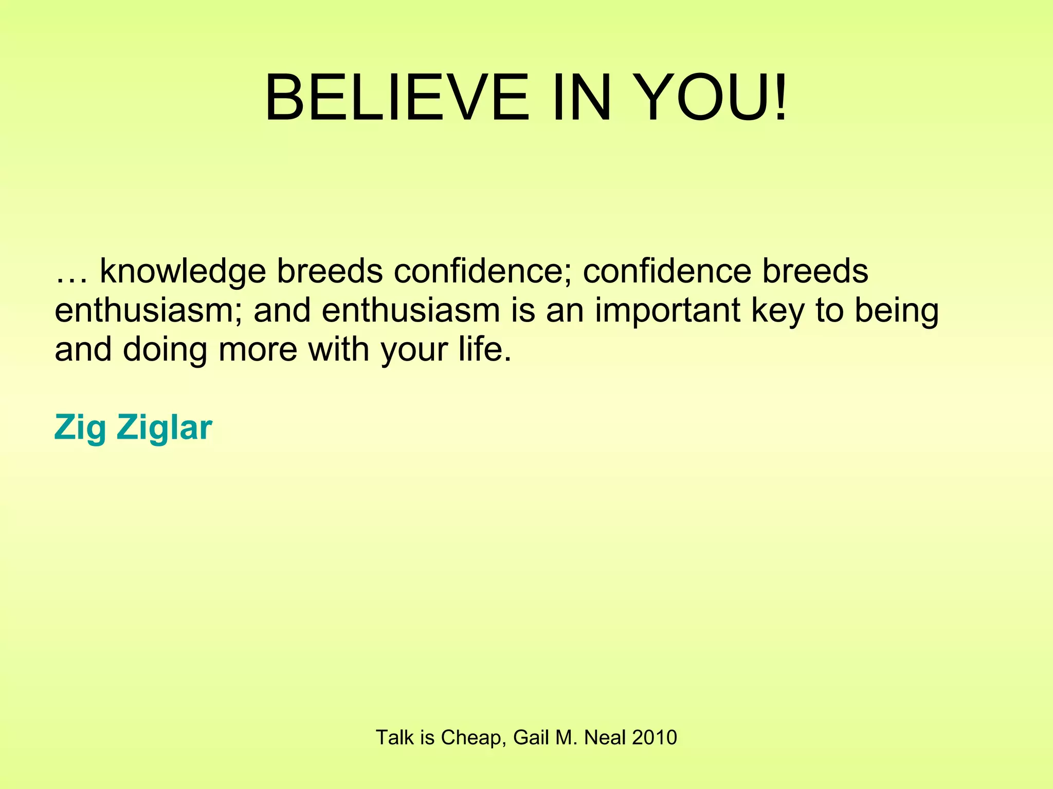 BELIEVE IN YOU! …  knowledge breeds confidence; confidence breeds enthusiasm; and enthusiasm is an important key to being and doing more with your life. Zig   Ziglar Talk is Cheap, Gail M. Neal 2010 