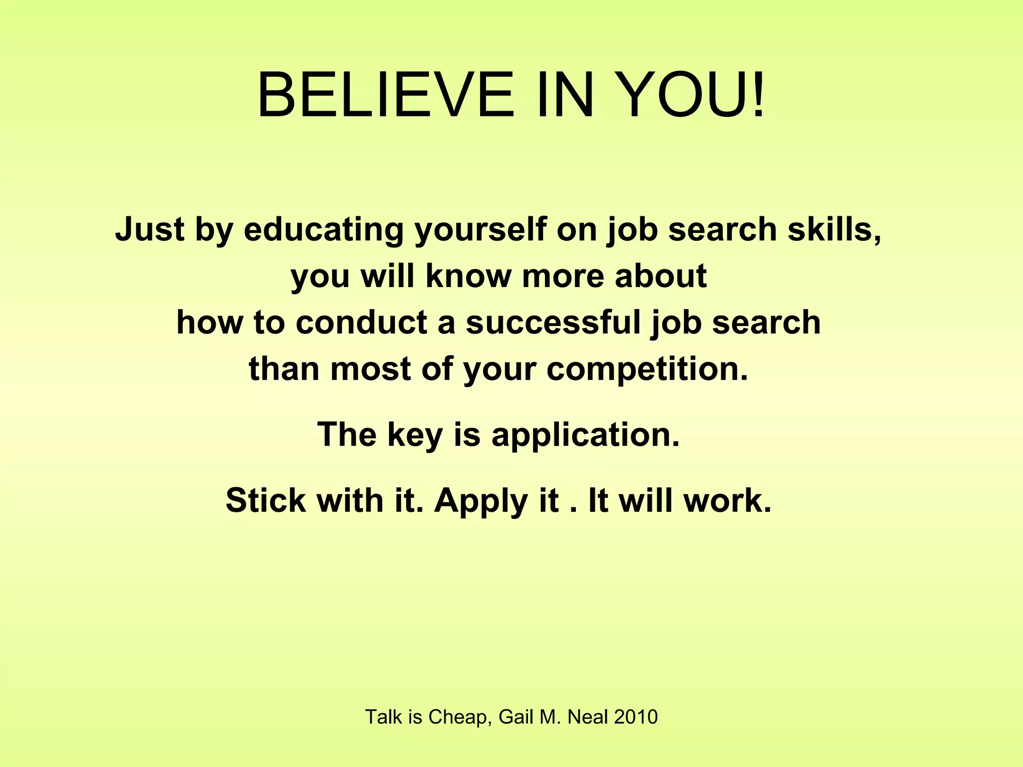 BELIEVE IN YOU! Just by educating yourself on job search skills, you will know more about how to conduct a successful job search than most of your competition. The key is application. Stick with it. Apply it . It will work. Talk is Cheap, Gail M. Neal 2010 