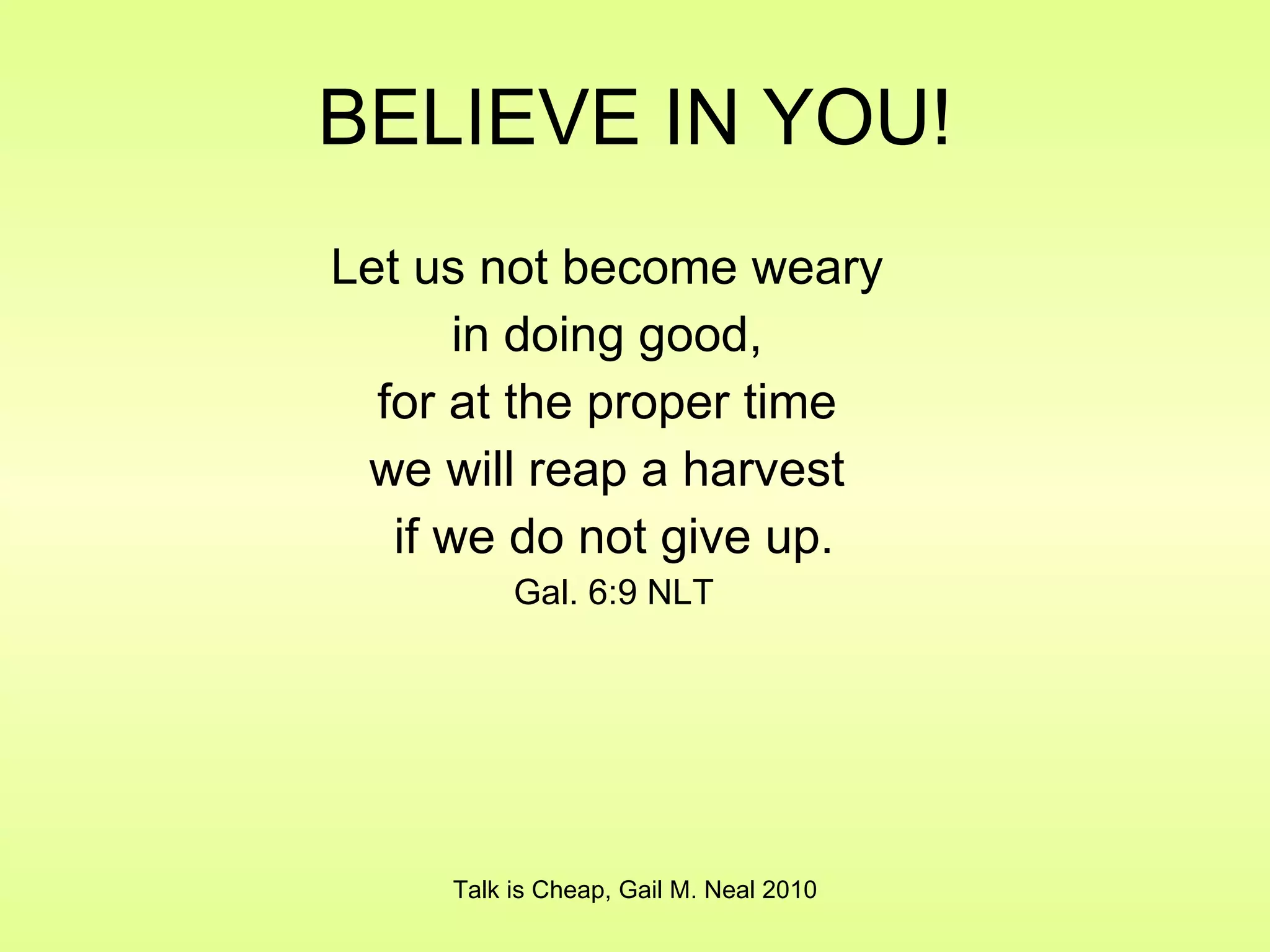 BELIEVE IN YOU! Let us not become weary  in doing good,  for at the proper time  we will reap a harvest  if we do not give up. Gal. 6:9 NLT Talk is Cheap, Gail M. Neal 2010 