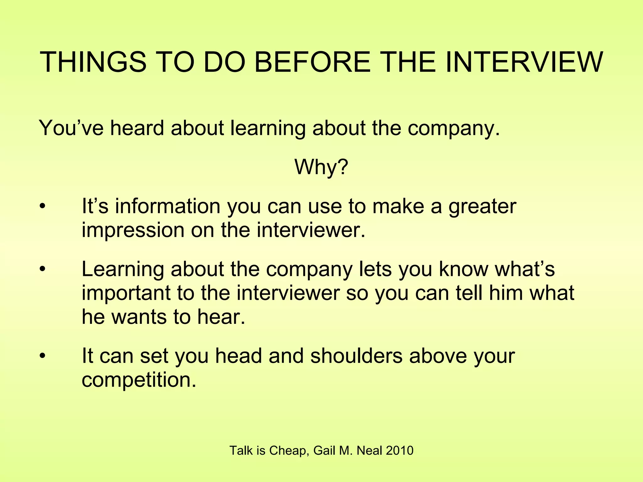 THINGS TO DO BEFORE THE INTERVIEW   You’ve heard about learning about the company. Why? It’s information you can use to make a greater impression on the interviewer. Learning about the company lets you know what’s important to the interviewer so you can tell him what he wants to hear. It can set you head and shoulders above your competition. Talk is Cheap, Gail M. Neal 2010 