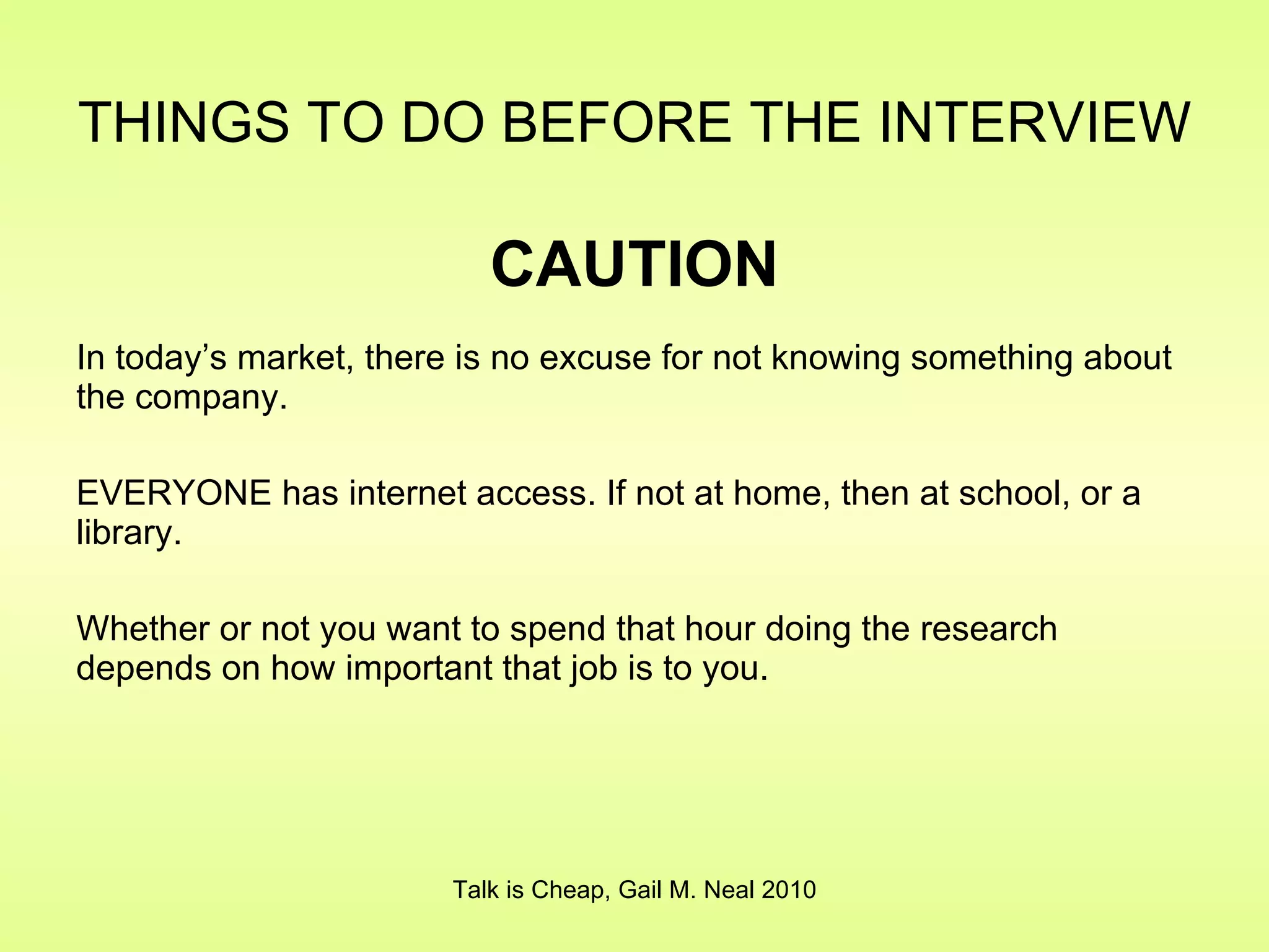 THINGS TO DO BEFORE THE INTERVIEW   CAUTION In today’s market, there is no excuse for not knowing something about the company. EVERYONE has internet access. If not at home, then at school, or a library. Whether or not you want to spend that hour doing the research depends on how important that job is to you. Talk is Cheap, Gail M. Neal 2010 