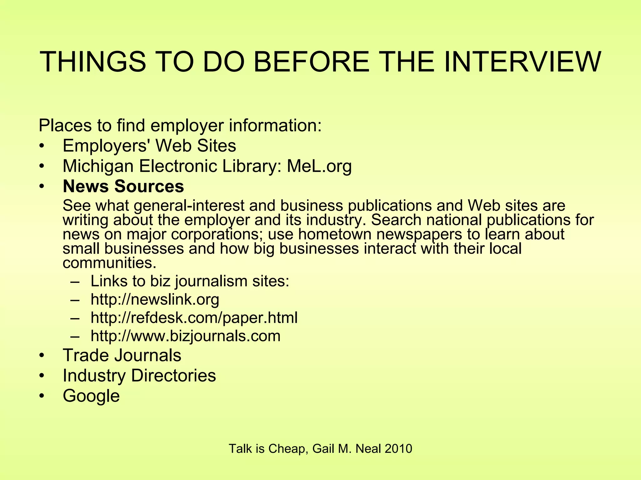 THINGS TO DO BEFORE THE INTERVIEW   Places to find employer information: Employers' Web Sites Michigan Electronic Library: MeL.org News Sources See what general-interest and business publications and Web sites are writing about the employer and its industry. Search national publications for news on major corporations; use hometown newspapers to learn about small businesses and how big businesses interact with their local communities. Links to biz journalism sites: http://newslink.org http://refdesk.com/paper.html http://www.bizjournals.com Trade Journals Industry Directories Google Talk is Cheap, Gail M. Neal 2010 