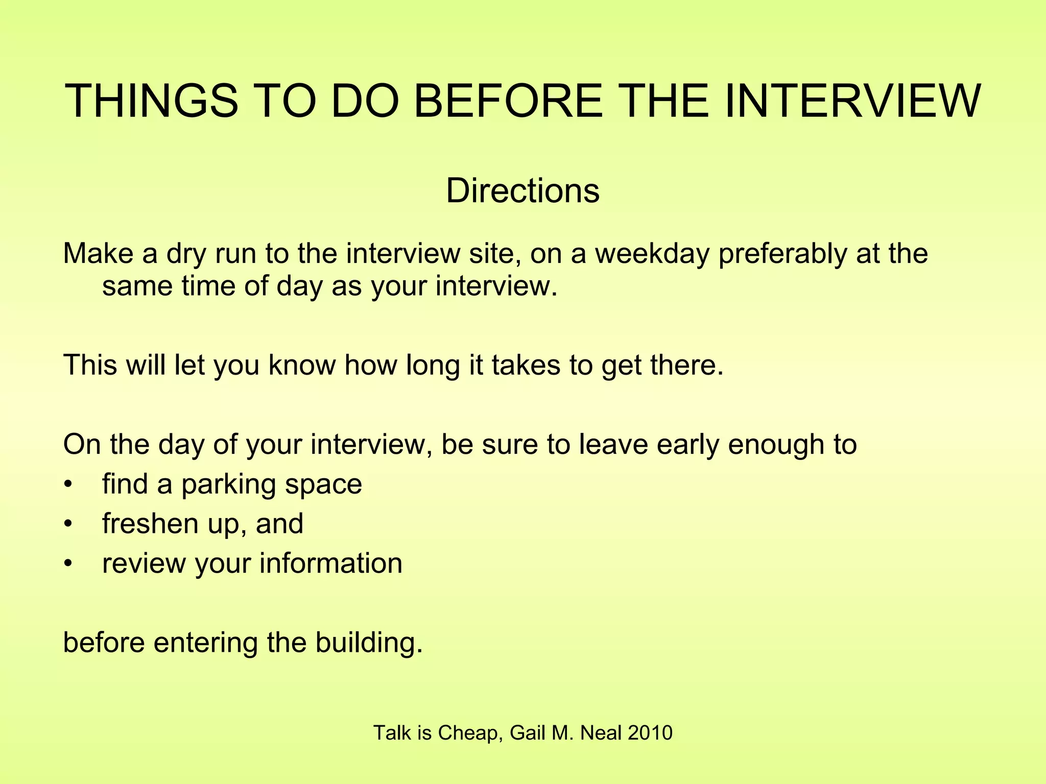 THINGS TO DO BEFORE THE INTERVIEW   Directions Make a dry run to the interview site, on a weekday preferably at the same time of day as your interview. This will let you know how long it takes to get there. On the day of your interview, be sure to leave early enough to find a parking space freshen up, and  review your information  before entering the building. Talk is Cheap, Gail M. Neal 2010 
