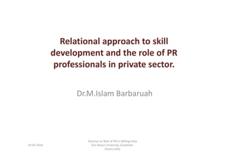 Relational approach to skill
development and the role of PR
professionals in private sector.
Dr.M.Islam Barbaruah
19-03-2016
Seminar on Role of PR in Skilling India
Don Bosco University, Guwahati,
Assam,India
 