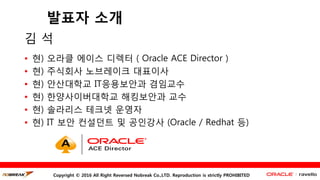 Copyright © 2016 All Right Reversed Nobreak Co.,LTD. Reproduction is strictly PROHIBITED
발표자 소개
김 석
• 현) 오라클 에이스 디렉터 ( Oracle ACE Director )
• 현) 주식회사 노브레이크 대표이사
• 현) 안산대학교 IT응용보안과 겸임교수
• 현) 한양사이버대학교 해킹보안과 교수
• 현) 솔라리스 테크넷 운영자
• 현) IT 보안 컨설던트 및 공인강사 (Oracle / Redhat 등)
 