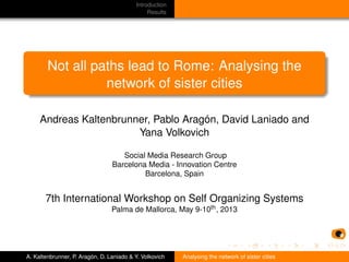 Introduction
Results
Not all paths lead to Rome: Analysing the
network of sister cities
Andreas Kaltenbrunner, Pablo Aragón, David Laniado and
Yana Volkovich
Social Media Research Group
Barcelona Media - Innovation Centre
Barcelona, Spain
7th International Workshop on Self Organizing Systems
Palma de Mallorca, May 9-10th, 2013
A. Kaltenbrunner, P. Aragón, D. Laniado & Y. Volkovich Analysing the network of sister cities
 