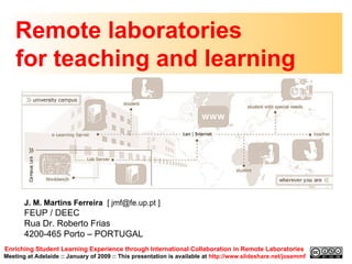Remote laboratories  for teaching and learning Enriching Student Learning Experience through International Collaboration in Remote Laboratories   Meeting at Adelaide :: January of 2009 :: This presentation is available at  http://www.slideshare.net/josemmf J. M. Martins Ferreira  [ jmf@fe.up.pt ] FEUP / DEEC Rua Dr. Roberto Frias 4200-465 Porto – PORTUGAL  