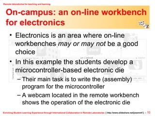On-campus: an on-line workbench for electronics Electronics is an area where on-line workbenches  may or may not  be a good choice In this example the students develop a microcontroller-based electronic die Their main task is to write the (assembly) program for the microcontroller A webcam located in the remote workbench shows the operation of the electronic die 