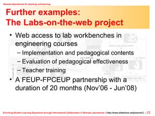 Further examples: The Labs-on-the-web project Web access to lab workbenches in engineering courses Implementation and pedagogical contents Evaluation of pedagogical effectiveness Teacher training A FEUP-FPCEUP partnership with a duration of 20 months (Nov’06 - Jun’08) 