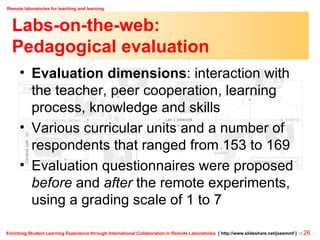 Labs-on-the-web: Pedagogical evaluation Evaluation dimensions : interaction with the teacher, peer cooperation, learning process, knowledge and skills Various curricular units and a number of respondents that ranged from 153 to 169 Evaluation questionnaires were proposed  before  and  after  the remote experiments, using a grading scale of 1 to 7 