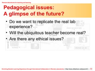 Pedagogical issues: A glimpse of the future? Do we want to replicate the real lab experience? Will the ubiquitous teacher become real? Are there any ethical issues? 