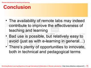 Conclusion The availability of remote labs may indeed contribute to improve the effectiveness of teaching and learning Bad use is possible, but relatively easy to avoid (just as with e-learning in general…) There’s plenty of opportunities to innovate, both in technical and pedagogical terms 