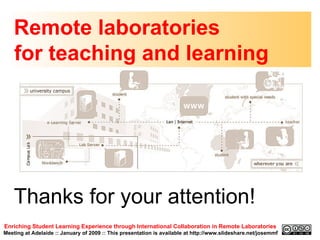 Remote laboratories  for teaching and learning Enriching Student Learning Experience through International Collaboration in Remote Laboratories   Meeting at Adelaide :: January of 2009 :: This presentation is available at http://www.slideshare.net/josemmf Thanks for your attention! 