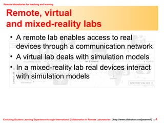 Remote, virtual  and mixed-reality labs A remote lab enables access to real devices through a communication network A virtual lab deals with simulation models In a mixed-reality lab real devices interact with simulation models 