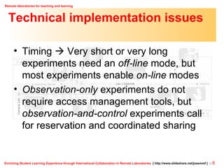 Technical implementation issues Timing    Very short or very long experiments need an  off-line  mode, but most experiments enable  on-line  modes Observation-only  experiments do not require access management tools, but  observation-and-control  experiments call for reservation and coordinated sharing 