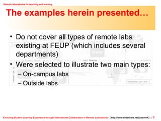 The examples herein presented… Do not cover all types of remote labs existing at FEUP (which includes several departments) Were selected to illustrate two main types: On-campus labs Outside labs 