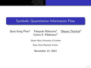 THE PROBLEM
                  THE APPROACH
                    CONCLUSION




    Symbolic Quantitative Information Flow

Quoc-Sang Phan1     Pasquale Malacaria1             Oksana Tkachuk2
                    Corina S. P˘s˘reanu2
                               aa

                  Queen Mary University of London

                    Nasa Ames Research Center


                     November 12, 2012




                                                                      1 / 17
 