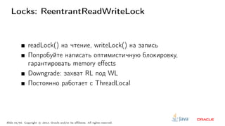 Locks: ReentrantReadWriteLock
readLock() на чтение, writeLock() на запись
Попробуйте написать оптимистичную блокировку,
гарантировать memory effects
Downgrade: захват RL под WL
Постоянно работает с ThreadLocal
Slide 31/60. Copyright c○ 2013, Oracle and/or its affiliates. All rights reserved.
 