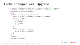 Locks: StampedLock. Upgrade
void moveIfAtOrigin (double newX , double newY) { // upgrade
// Could instead start with optimistic , not read mode
long stamp = sl.readLock ();
try {
while (x == 0.0 && y == 0.0) {
long ws = sl. tryConvertToWriteLock (stamp );
if (ws != 0L) {
stamp = ws;
x = newX;
y = newY;
break;
}
else {
sl.unlockRead(stamp );
stamp = sl.writeLock ();
}
}
} finally {
sl.unlock(stamp );
}
}
Slide 35/60. Copyright c○ 2013, Oracle and/or its affiliates. All rights reserved.
 