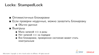 Locks: StampedLock
Оптимистичные блокировки
Если проверки неудачные, можно захватить блокировку
Обычно удачные
Выигрыш
Мало записей => в разы
Нет записей => на порядки
Вне блокировки, проверенное состояние может стать
неактуальным
Slide 36/60. Copyright c○ 2013, Oracle and/or its affiliates. All rights reserved.
 