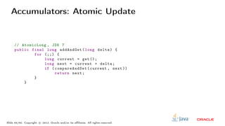 Accumulators: Atomic Update
// AtomicLong , JDK 7
public final long addAndGet(long delta) {
for (;;) {
long current = get ();
long next = current + delta;
if ( compareAndSet (current , next ))
return next;
}
}
Slide 45/60. Copyright c○ 2013, Oracle and/or its affiliates. All rights reserved.
 