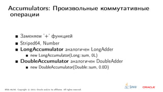 Accumulators: Произвольные коммутативные
операции
Заменяем ’+’ функцией
Striped64, Number
LongAccumulator аналогичен LongAdder
new LongAccumulator(Long::sum, 0L)
DoubleAccumulator аналогичен DoubleAdder
new DoubleAccumulator(Double::sum, 0.0D)
Slide 46/60. Copyright c○ 2013, Oracle and/or its affiliates. All rights reserved.
 