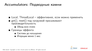 Accumulators: Подводные камни
Local, ThreadLocal – эффективнее, если можно применить
get(), reset() под нагрузкой просаживают
производительность
Обход всех ячеек
Границы эффекта
Система до насыщения
Итерации менее 1 мкс
Slide 49/60. Copyright c○ 2013, Oracle and/or its affiliates. All rights reserved.
 