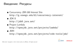 Введение: Ресурсы
Concurrency JSR-166 Interest Site
http://g.oswego.edu/dl/concurrency-interest/
JDK 8
http://jdk8.java.net/
Project Lambda
http://openjdk.java.net/projects/lambda/
JMH
http://openjdk.java.net/projects/code-tools/jmh/
Slide 5/60. Copyright c○ 2013, Oracle and/or its affiliates. All rights reserved.
 