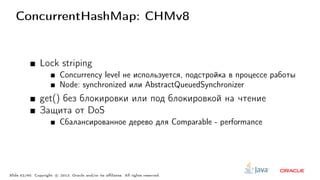 ConcurrentHashMap: CHMv8
Lock striping
Concurrency level не используется, подстройка в процессе работы
Node: synchronized или AbstractQueuedSynchronizer
get() без блокировки или под блокировкой на чтение
Защита от DoS
Сбалансированное дерево для Comparable - performance
Slide 52/60. Copyright c○ 2013, Oracle and/or its affiliates. All rights reserved.
 