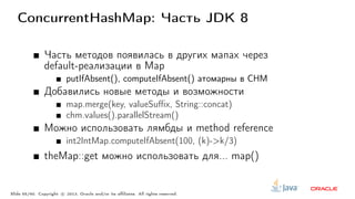 ConcurrentHashMap: Часть JDK 8
Часть методов появилась в других мапах через
default-реализации в Map
putIfAbsent(), computeIfAbsent() атомарны в CHM
Добавились новые методы и возможности
map.merge(key, valueSuffix, String::concat)
chm.values().parallelStream()
Можно использовать лямбды и method reference
int2IntMap.computeIfAbsent(100, (k)->k/3)
theMap::get можно использовать для... map()
Slide 55/60. Copyright c○ 2013, Oracle and/or its affiliates. All rights reserved.
 