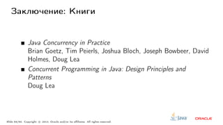 Заключение: Книги
Java Concurrency in Practice
Brian Goetz, Tim Peierls, Joshua Bloch, Joseph Bowbeer, David
Holmes, Doug Lea
Concurrent Programming in Java: Design Principles and
Patterns
Doug Lea
Slide 59/60. Copyright c○ 2013, Oracle and/or its affiliates. All rights reserved.
 
