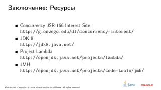 Заключение: Ресурсы
Concurrency JSR-166 Interest Site
http://g.oswego.edu/dl/concurrency-interest/
JDK 8
http://jdk8.java.net/
Project Lambda
http://openjdk.java.net/projects/lambda/
JMH
http://openjdk.java.net/projects/code-tools/jmh/
Slide 60/60. Copyright c○ 2013, Oracle and/or its affiliates. All rights reserved.
 