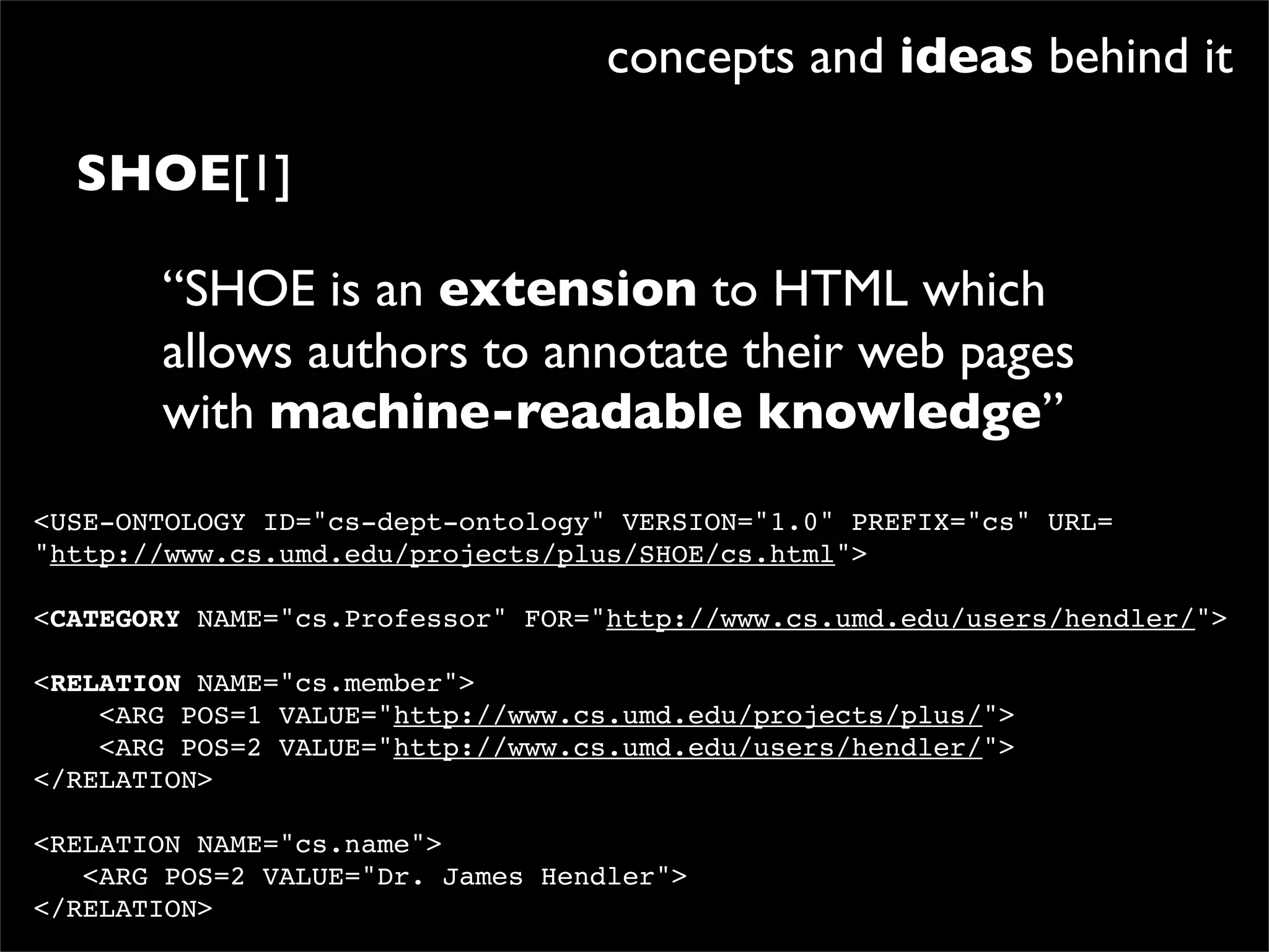 concepts and ideas behind it

  SHOE[1]

       “SHOE is an extension to HTML which
       allows authors to annotate their web pages
       with machine-readable knowledge”
<USE-ONTOLOGY ID="cs-dept-ontology" VERSION="1.0" PREFIX="cs" URL=
"http://www.cs.umd.edu/projects/plus/SHOE/cs.html">

<CATEGORY NAME="cs.Professor" FOR="http://www.cs.umd.edu/users/hendler/">

<RELATION NAME="cs.member">
    <ARG POS=1 VALUE="http://www.cs.umd.edu/projects/plus/">
    <ARG POS=2 VALUE="http://www.cs.umd.edu/users/hendler/">
</RELATION>

<RELATION NAME="cs.name">
   <ARG POS=2 VALUE="Dr. James Hendler">
</RELATION>
 